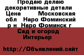 Продаю/делаю декоративные детали › Цена ­ 28 - Московская обл., Наро-Фоминский р-н, Наро-Фоминск г. Сад и огород » Интерьер   